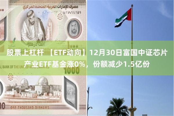 股票上杠杆 【ETF动向】12月30日富国中证芯片产业ETF基金涨0%，份额减少1.5亿份