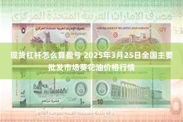 现货杠杆怎么算盈亏 2025年3月25日全国主要批发市场葵花油价格行情