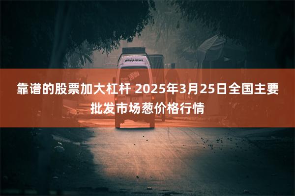靠谱的股票加大杠杆 2025年3月25日全国主要批发市场葱价格行情