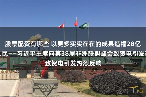 股票配资有哪些 以更多实实在在的成果造福28亿多中非人民——习近平主席向第38届非洲联盟峰会致贺电引发热烈反响