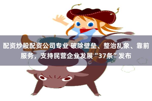 配资炒股配资公司专业 破除壁垒、整治乱象、靠前服务，支持民营企业发展“37条”发布