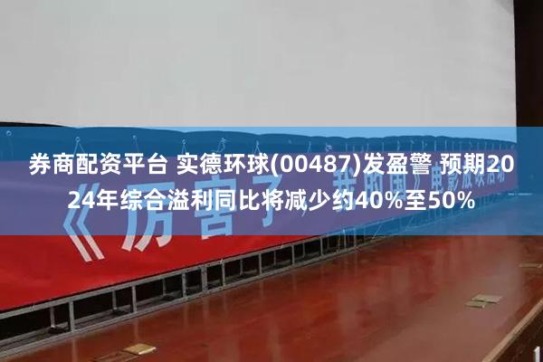 券商配资平台 实德环球(00487)发盈警 预期2024年综合溢利同比将减少约40%至50%