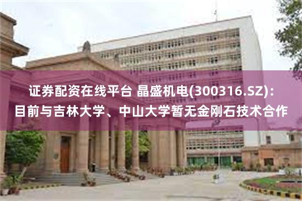 证券配资在线平台 晶盛机电(300316.SZ)：目前与吉林大学、中山大学暂无金刚石技术合作