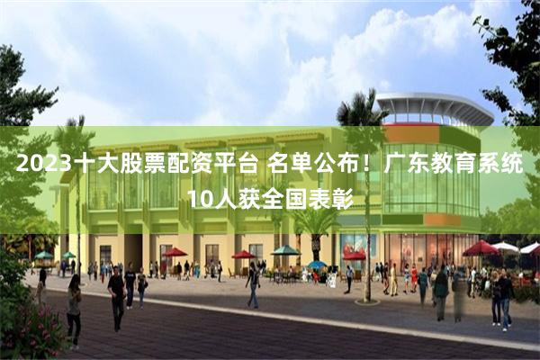 2023十大股票配资平台 名单公布！广东教育系统10人获全国表彰