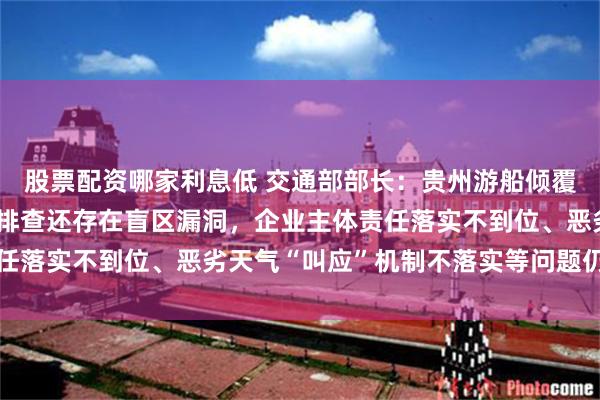 股票配资哪家利息低 交通部部长：贵州游船倾覆事故，暴露出安全隐患排查还存在盲区漏洞，企业主体责任落实不到位、恶劣天气“叫应”机制不落实等问题仍然突出