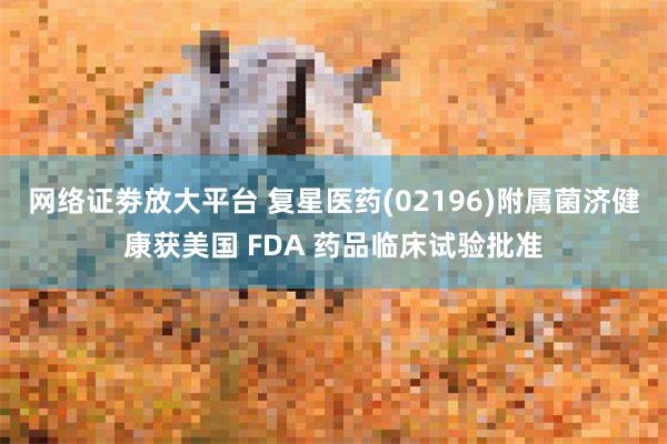 网络证劵放大平台 复星医药(02196)附属菌济健康获美国 FDA 药品临床试验批准