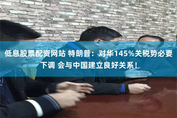 低息股票配资网站 特朗普：对华145%关税势必要下调 会与中国建立良好关系！