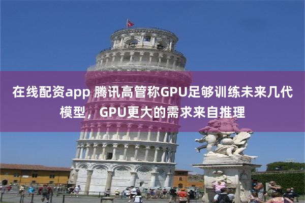 在线配资app 腾讯高管称GPU足够训练未来几代模型，GPU更大的需求来自推理