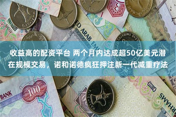 收益高的配资平台 两个月内达成超50亿美元潜在规模交易，诺和诺德疯狂押注新一代减重疗法