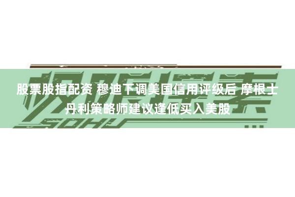 股票股指配资 穆迪下调美国信用评级后 摩根士丹利策略师建议逢低买入美股
