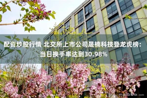 配资炒股行情 北交所上市公司晟楠科技登龙虎榜: 当日换手率达到30.98%