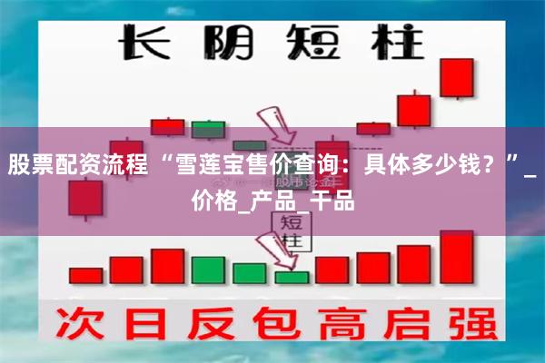 股票配资流程 “雪莲宝售价查询：具体多少钱？”_价格_产品_干品