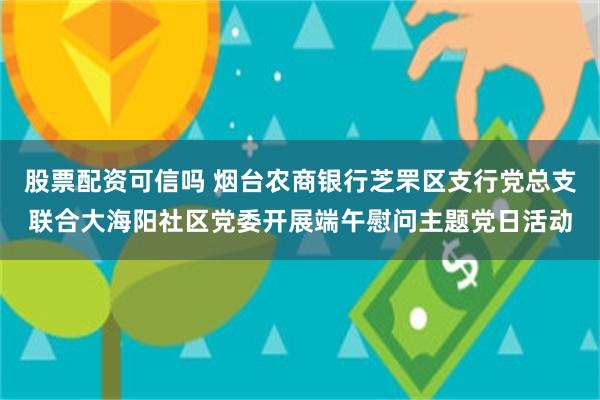 股票配资可信吗 烟台农商银行芝罘区支行党总支联合大海阳社区党委开展端午慰问主题党日活动