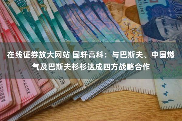 在线证劵放大网站 国轩高科：与巴斯夫、中国燃气及巴斯夫杉杉达成四方战略合作