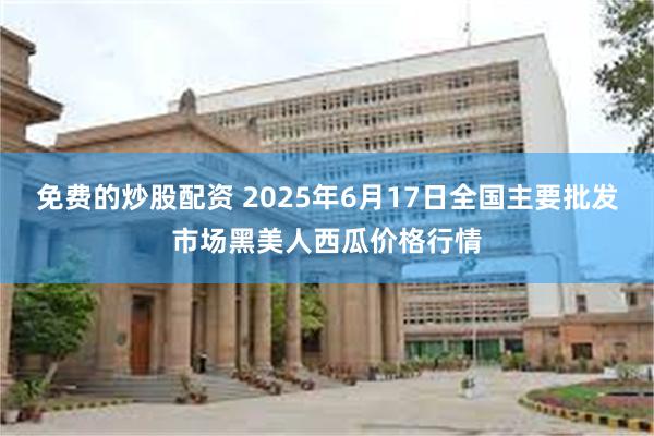 免费的炒股配资 2025年6月17日全国主要批发市场黑美人西瓜价格行情