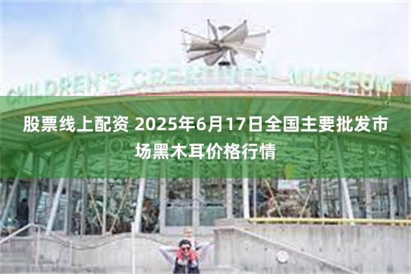 股票线上配资 2025年6月17日全国主要批发市场黑木耳价格行情