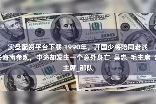 实盘配资平台下载 1990年，开国少将陪同老战友去海南参观，中途却发生一个意外身亡_吴忠_毛主席_部队