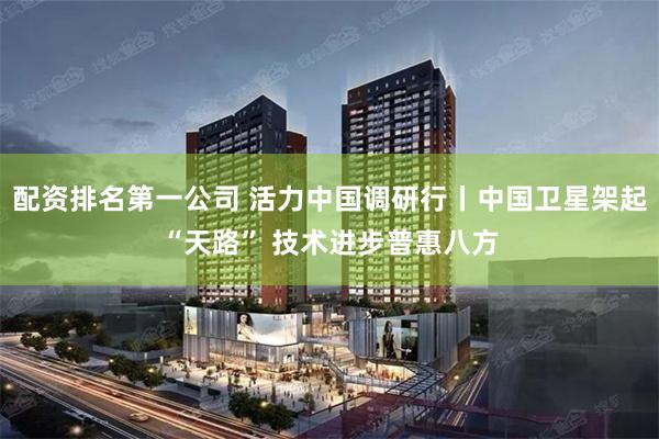 配资排名第一公司 活力中国调研行丨中国卫星架起“天路” 技术进步普惠八方
