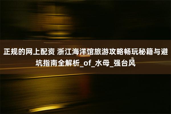 正规的网上配资 浙江海洋馆旅游攻略畅玩秘籍与避坑指南全解析_of_水母_强台风