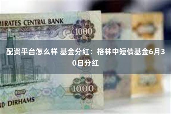 配资平台怎么样 基金分红：格林中短债基金6月30日分红