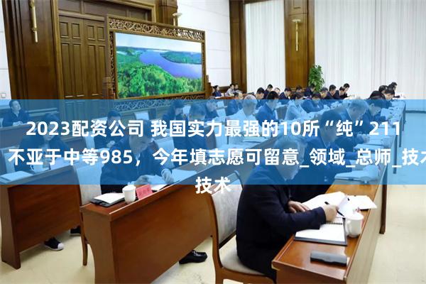 2023配资公司 我国实力最强的10所“纯”211，不亚于中等985，今年填志愿可留意_领域_总师_技术
