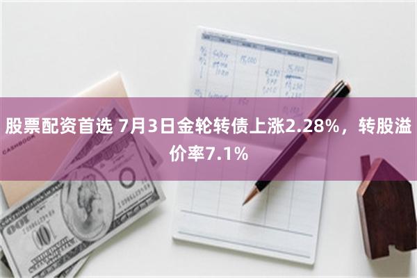 股票配资首选 7月3日金轮转债上涨2.28%，转股溢价率7.1%