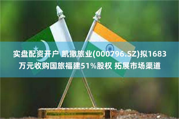 实盘配资开户 凯撒旅业(000796.SZ)拟1683万元收购国旅福建51%股权 拓展市场渠道