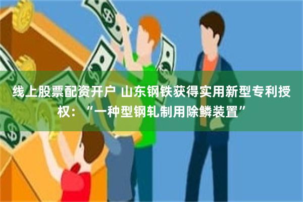 线上股票配资开户 山东钢铁获得实用新型专利授权：“一种型钢轧制用除鳞装置”