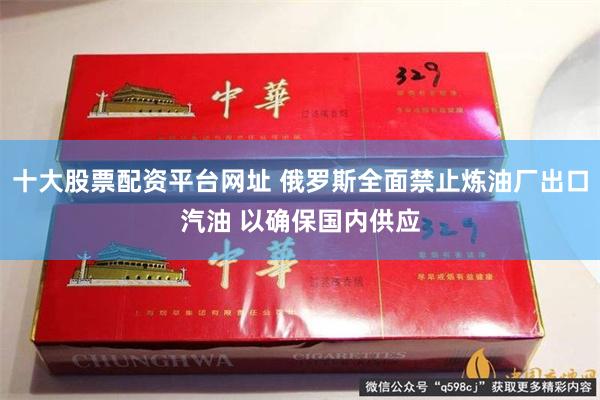十大股票配资平台网址 俄罗斯全面禁止炼油厂出口汽油 以确保国内供应
