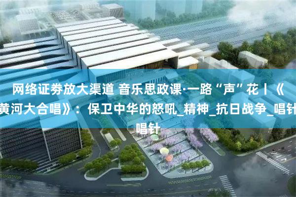 网络证劵放大渠道 音乐思政课·一路“声”花丨《黄河大合唱》：保卫中华的怒吼_精神_抗日战争_唱针