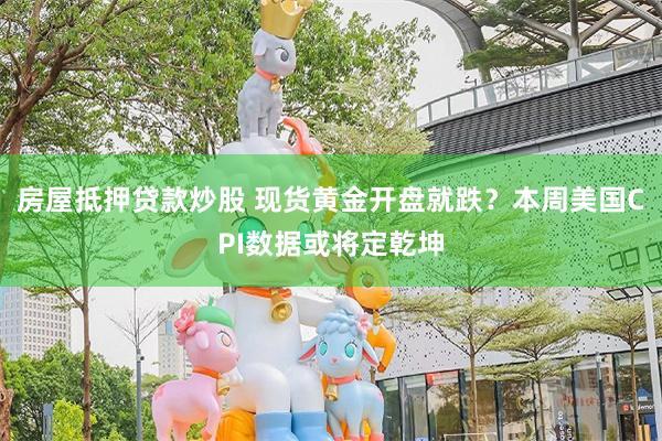 房屋抵押贷款炒股 现货黄金开盘就跌？本周美国CPI数据或将定乾坤