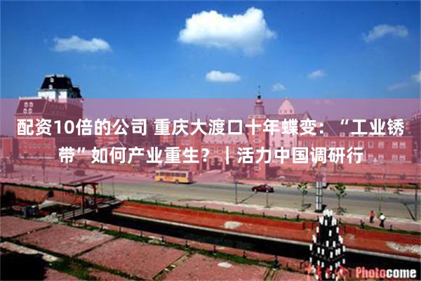 配资10倍的公司 重庆大渡口十年蝶变：“工业锈带”如何产业重生？｜活力中国调研行