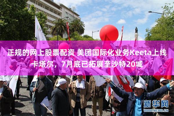 正规的网上股票配资 美团国际化业务Keeta上线卡塔尔，7月底已拓展至沙特20城