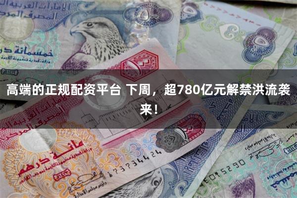 高端的正规配资平台 下周，超780亿元解禁洪流袭来！