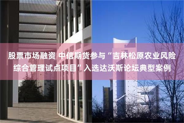 股票市场融资 中信期货参与“吉林松原农业风险综合管理试点项目”入选达沃斯论坛典型案例