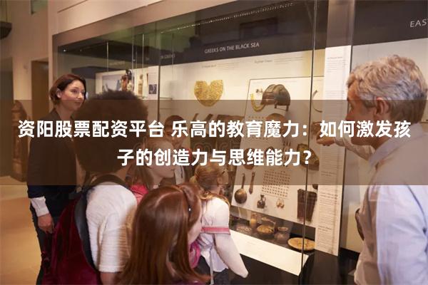 资阳股票配资平台 乐高的教育魔力：如何激发孩子的创造力与思维能力？