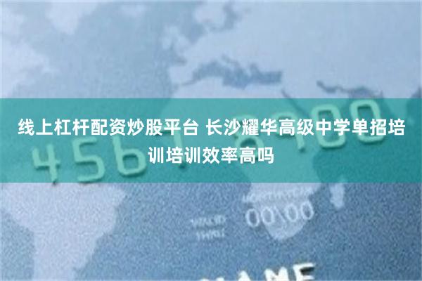 线上杠杆配资炒股平台 长沙耀华高级中学单招培训培训效率高吗