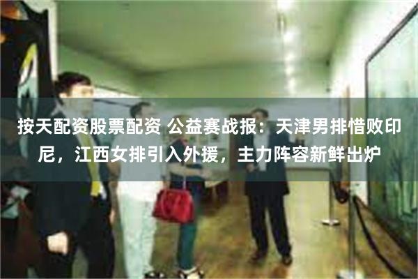 按天配资股票配资 公益赛战报：天津男排惜败印尼，江西女排引入外援，主力阵容新鲜出炉