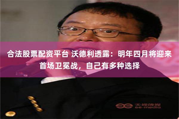 合法股票配资平台 沃德利透露：明年四月将迎来首场卫冕战，自己有多种选择