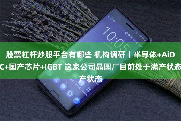 股票杠杆炒股平台有哪些 机构调研丨半导体+AiDC+国产芯片+IGBT 这家公司晶圆厂目前处于满产状态