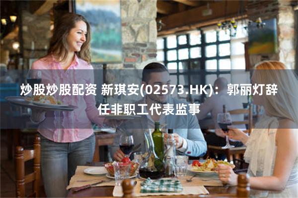 炒股炒股配资 新琪安(02573.HK)：郭丽灯辞任非职工代表监事